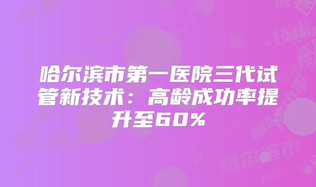 哈尔滨市第一医院三代试管新技术：高龄成功率提升至60%