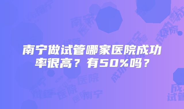 南宁做试管哪家医院成功率很高？有50%吗？