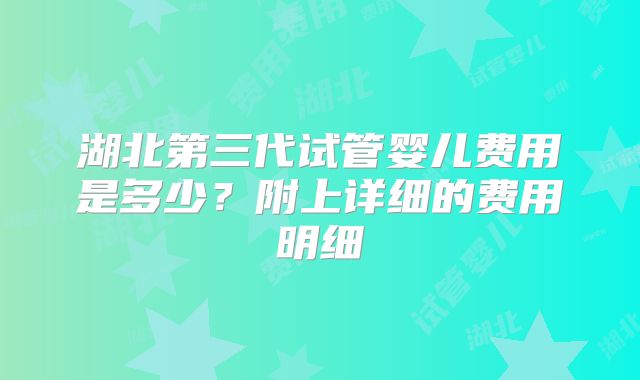 湖北第三代试管婴儿费用是多少？附上详细的费用明细