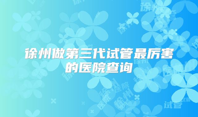 徐州做第三代试管最厉害的医院查询