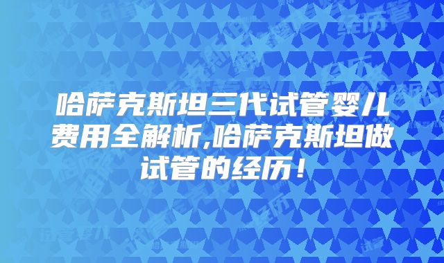 哈萨克斯坦三代试管婴儿费用全解析,哈萨克斯坦做试管的经历！