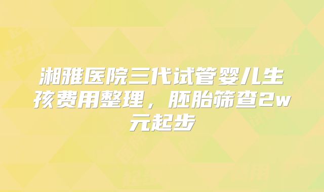 湘雅医院三代试管婴儿生孩费用整理,胚胎筛查2w元起步