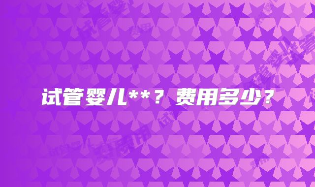 试管婴儿**?费用多少?
