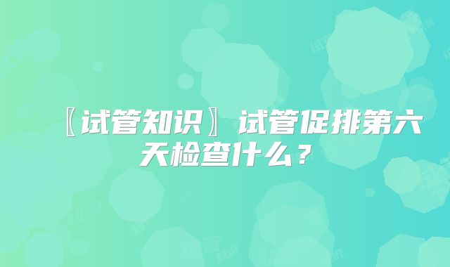 〖试管知识〗试管促排第六天检查什么？