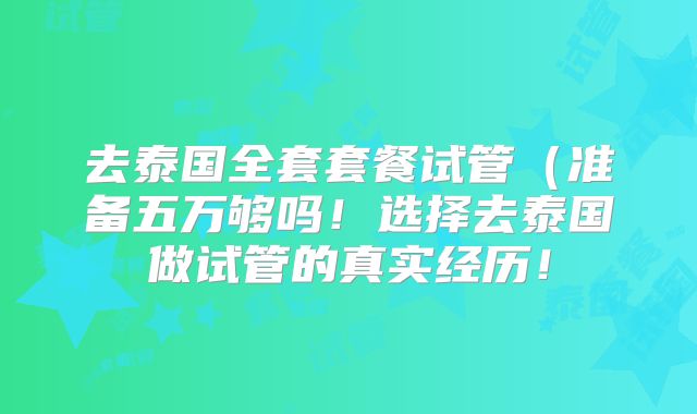 去泰国全套套餐试管（准备五万够吗！选择去泰国做试管的真实经历！
