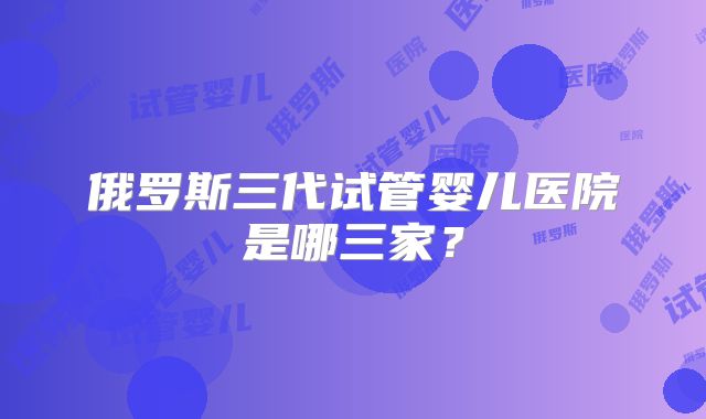俄罗斯三代试管婴儿医院是哪三家？