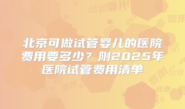 北京可做试管婴儿的医院费用要多少?附2025年医院试管费用清单