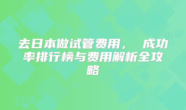 去日本做试管费用， 成功率排行榜与费用解析全攻略