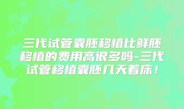 三代试管囊胚移植比鲜胚移植的费用高很多吗-三代试管移植囊胚几天着床!