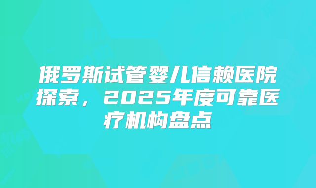 俄罗斯试管婴儿信赖医院探索,2025年度可靠医疗机构盘点