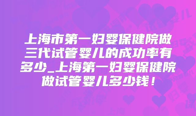 上海市第一妇婴保健院做三代试管婴儿的成功率有多少_上海第一妇婴保健院做试管婴儿多少钱！