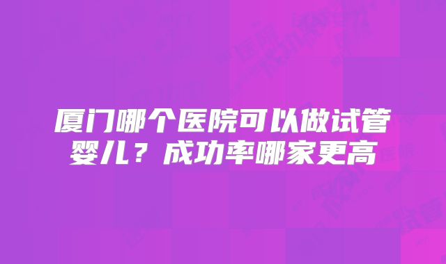 厦门哪个医院可以做试管婴儿？成功率哪家更高