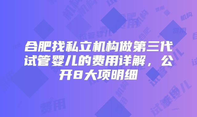合肥找私立机构做第三代试管婴儿的费用详解，公开8大项明细