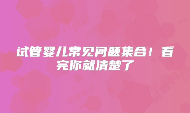试管婴儿常见问题集合！看完你就清楚了