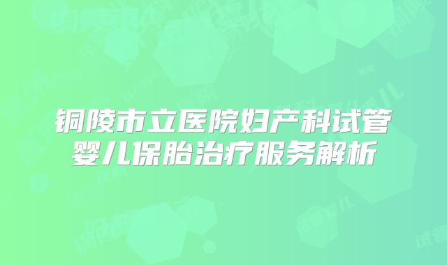 铜陵市立医院妇产科试管婴儿保胎治疗服务解析
