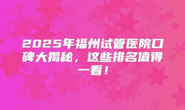 2025年福州试管医院口碑大揭秘,这些排名值得一看!