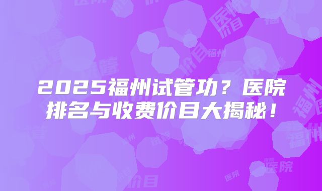 2025福州试管功？医院排名与收费价目大揭秘！