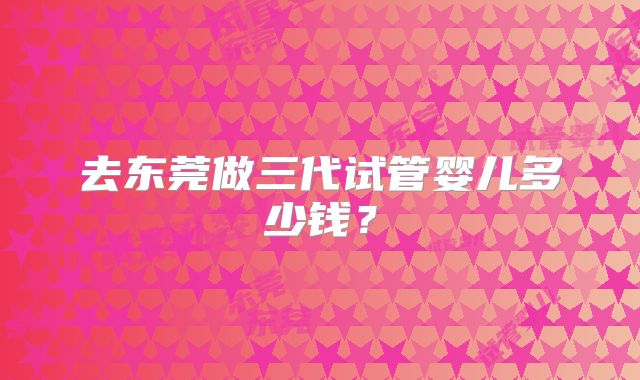 去东莞做三代试管婴儿多少钱？
