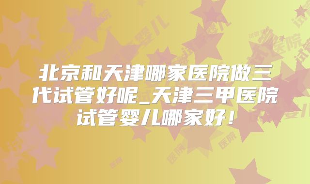 北京和天津哪家医院做三代试管好呢_天津三甲医院试管婴儿哪家好!