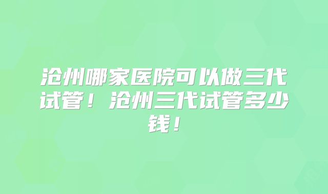 沧州哪家医院可以做三代试管！沧州三代试管多少钱！