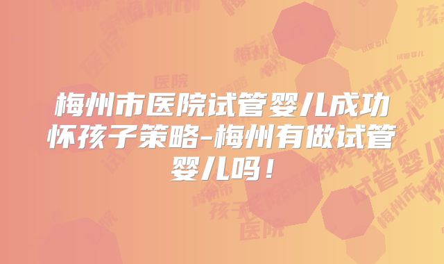 梅州市医院试管婴儿成功怀孩子策略-梅州有做试管婴儿吗！