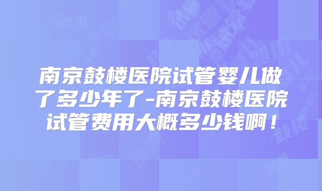 南京鼓楼医院试管婴儿做了多少年了-南京鼓楼医院试管费用大概多少钱啊！