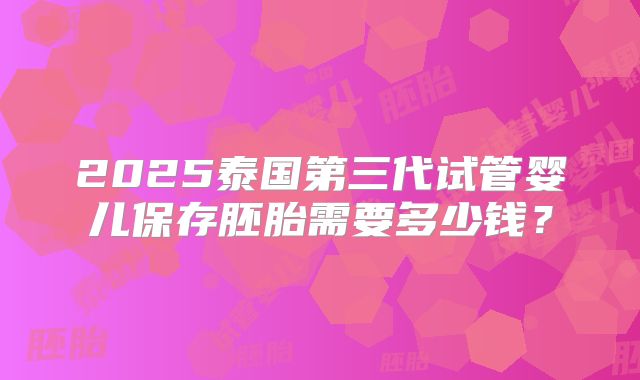 2025泰国第三代试管婴儿保存胚胎需要多少钱?