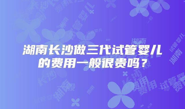 湖南长沙做三代试管婴儿的费用一般很贵吗？