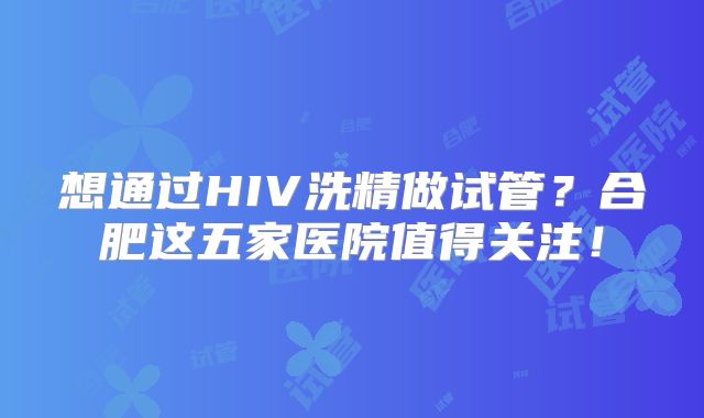 想通过HIV洗精做试管？合肥这五家医院值得关注！