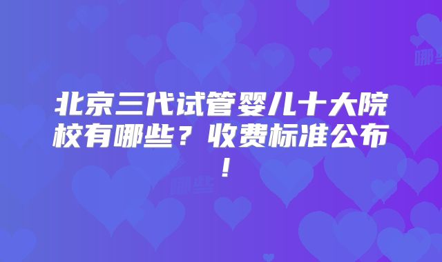 北京三代试管婴儿十大院校有哪些？收费标准公布！