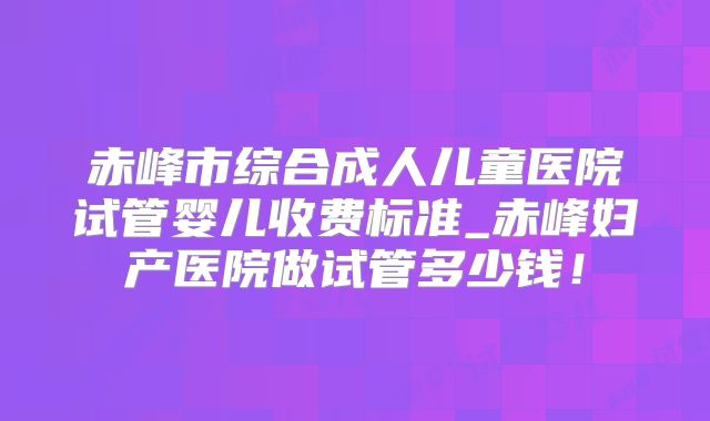 赤峰市综合成人儿童医院试管婴儿收费标准_赤峰妇产医院做试管多少钱!