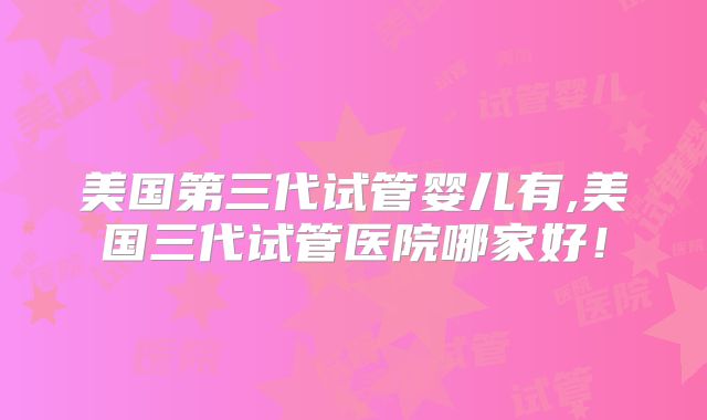 美国第三代试管婴儿有,美国三代试管医院哪家好！
