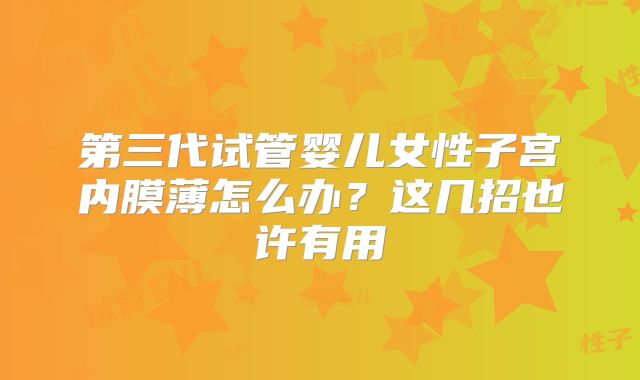 第三代试管婴儿女性子宫内膜薄怎么办?这几招也许有用