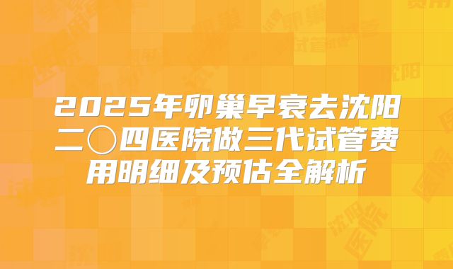 2025年卵巢早衰去沈阳二〇四医院做三代试管费用明细及预估全解析