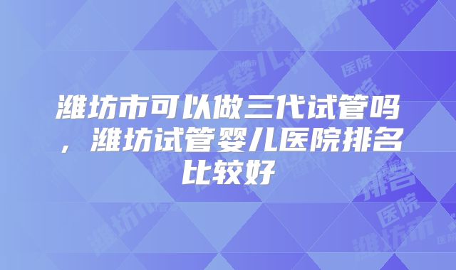 潍坊市可以做三代试管吗,潍坊试管婴儿医院排名比较好