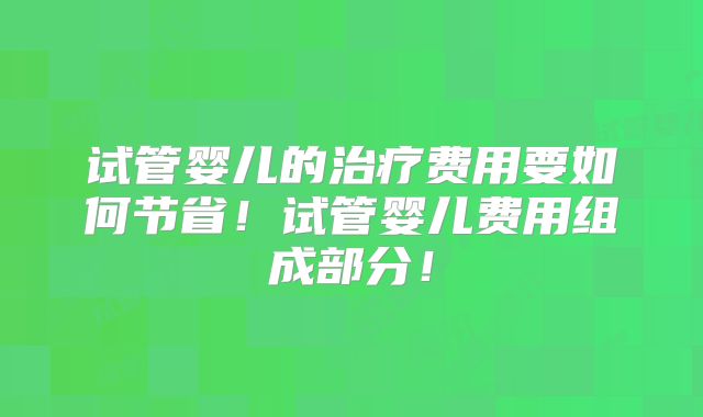 试管婴儿的治疗费用要如何节省！试管婴儿费用组成部分！