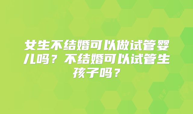 女生不结婚可以做试管婴儿吗？不结婚可以试管生孩子吗？