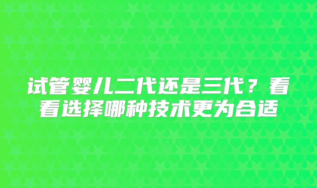 试管婴儿二代还是三代？看看选择哪种技术更为合适