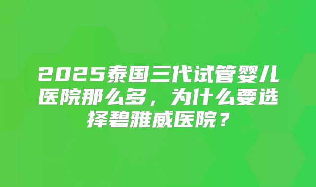 2025泰国三代试管婴儿医院那么多,为什么要选择碧雅威医院?
