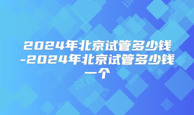 2024年北京试管多少钱-2024年北京试管多少钱一个