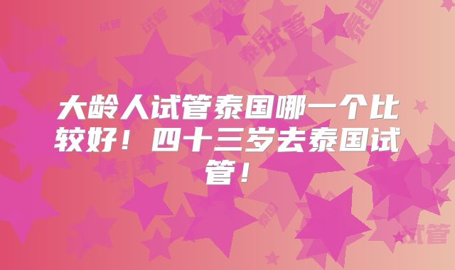 大龄人试管泰国哪一个比较好!四十三岁去泰国试管!