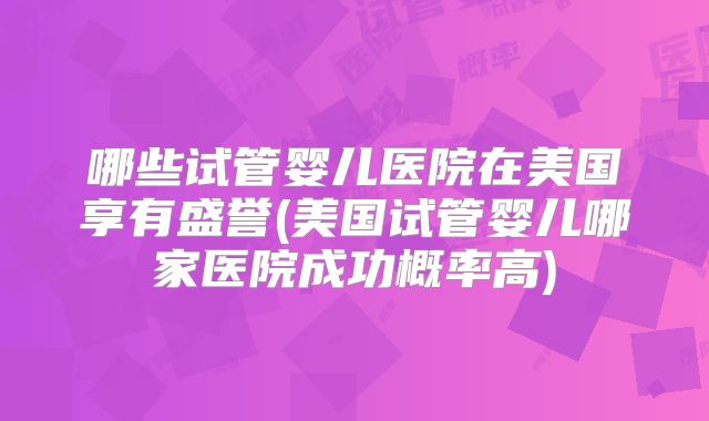 哪些试管婴儿医院在美国享有盛誉(美国试管婴儿哪家医院成功概率高)