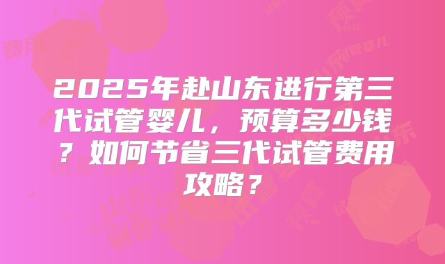 2025年赴山东进行第三代试管婴儿，预算多少钱？如何节省三代试管费用攻略？