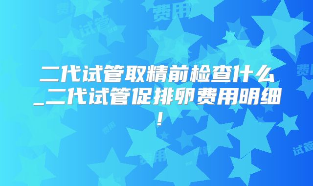二代试管取精前检查什么_二代试管促排卵费用明细!