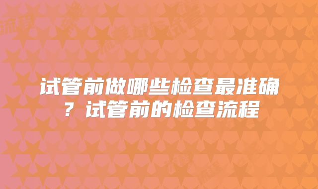 试管前做哪些检查最准确？试管前的检查流程