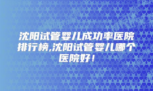沈阳试管婴儿成功率医院排行榜,沈阳试管婴儿哪个医院好!