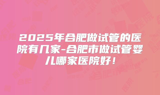2025年合肥做试管的医院有几家-合肥市做试管婴儿哪家医院好！