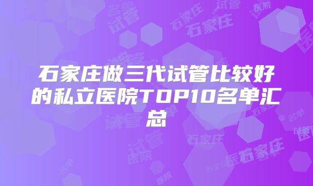石家庄做三代试管比较好的私立医院TOP10名单汇总