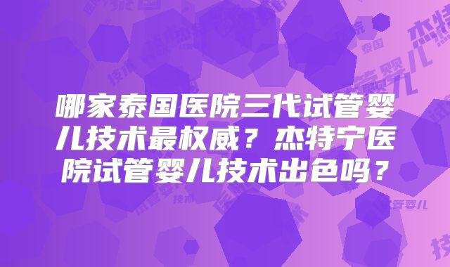 哪家泰国医院三代试管婴儿技术最权威？杰特宁医院试管婴儿技术出色吗？