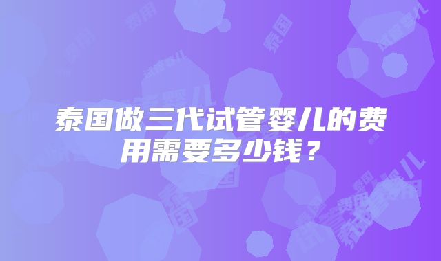 泰国做三代试管婴儿的费用需要多少钱?